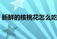 新鲜的核桃花怎么吃（新鲜的核桃花怎么吃）