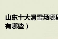 山东十大滑雪场哪里好（山东滑雪好玩的地方有哪些）