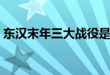 东汉末年三大战役是（东汉末年的三大战役）