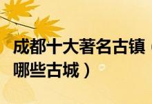 成都十大著名古镇（成都最美古镇景点成都有哪些古城）