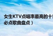 女生KTV点唱率最高的十首歌（女生KTV热门歌曲女生KTV必点歌曲盘点）