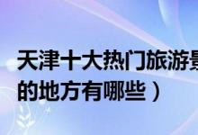 天津十大热门旅游景点排行榜（天津人气最高的地方有哪些）