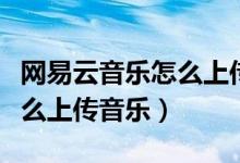 网易云音乐怎么上传音乐作品（网易云音乐怎么上传音乐）