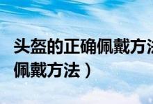 头盔的正确佩戴方法和注意事项（头盔的正确佩戴方法）