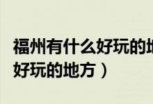福州有什么好玩的地方景点推荐（福州有什么好玩的地方）