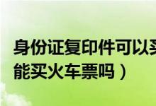 身份证复印件可以买火车票吗（身份证复印件能买火车票吗）