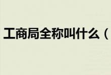 工商局全称叫什么（工商局现在叫什么名称）