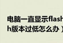 电脑一直显示flash版本过低（win7提示flash版本过低怎么办）