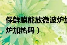 保鲜膜能放微波炉加热吗（保鲜膜放可以微波炉加热吗）