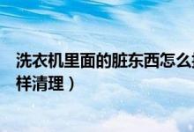 洗衣机里面的脏东西怎么拆下来洗（洗衣机里面的脏东西怎样清理）
