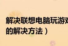 解决联想电脑玩游戏卡（联想台式机玩游戏卡的解决方法）