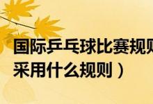 国际乒乓球比赛规则是什么（乒乓球国际比赛采用什么规则）