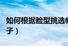 如何根据脸型挑选帽子（什么脸型适合什么帽子）