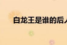 白龙王是谁的后人（白龙王是什么鱼）