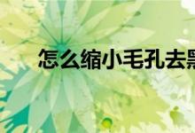 怎么缩小毛孔去黑头（怎么缩小毛孔）