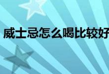 威士忌怎么喝比较好喝（威士忌应该怎么喝）
