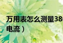 万用表怎么测量380伏电流（如何用万用表测电流）