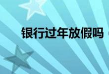 银行过年放假吗（春节银行营业时间）