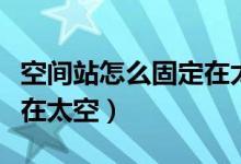 空间站怎么固定在太空（中国空间站怎么固定在太空）