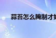 蒜苔怎么腌制才好吃（蒜苔怎么腌制）