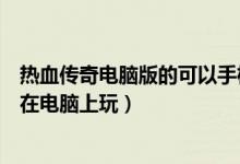 热血传奇电脑版的可以手机上登录吗（热血传奇手机版怎么在电脑上玩）