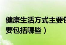健康生活方式主要包括什么（健康生活方式主要包括哪些）