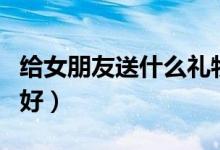 给女朋友送什么礼物好（给女朋友送什么礼物好）
