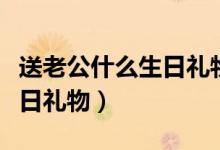 送老公什么生日礼物比较创意（送老公什么生日礼物）