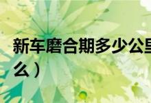 新车磨合期多少公里（新车磨合期需要注意什么）