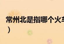 常州北是指哪个火车站（常州火车站是北站吗）