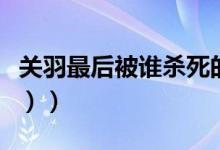 关羽最后被谁杀死的（关羽被谁杀死的（图文））