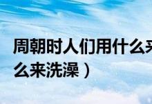 周朝时人们用什么来洗澡的（周朝时人们用什么来洗澡）