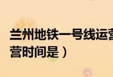 兰州地铁一号线运营时间（兰州地铁一号线运营时间是）