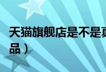 天猫旗舰店是不是真品（天猫旗舰店是不是正品）