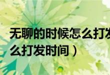 无聊的时候怎么打发时间最长（无聊的时候怎么打发时间）