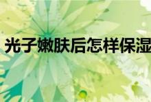 光子嫩肤后怎样保湿（光子嫩肤后怎么保养）