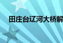 田庄台辽河大桥解封最新通告（田庄台）