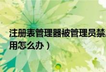 注册表管理器被管理员禁用（win10系统注册表被管理员禁用怎么办）
