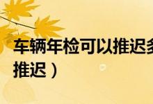 车辆年检可以推迟多长时间（车辆年检能不能推迟）