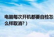 电脑每次开机都要自检怎么回事（电脑每次开机都要自检怎么样取消?）