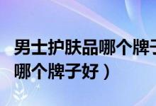 男士护肤品哪个牌子好用又不贵（男士护肤品哪个牌子好）