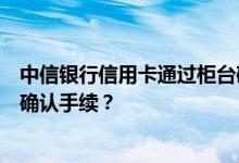 中信银行信用卡通过柜台确认业务申请信用卡，去哪里办理确认手续？