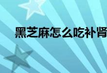 黑芝麻怎么吃补肾（黑芝麻怎么吃最好）