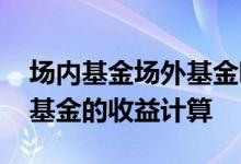 场内基金场外基金哪个合算 场内基金与场外基金的收益计算