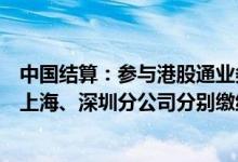 中国结算：参与港股通业务的境内结算参与人应向中国结算上海、深圳分公司分别缴纳人民币20万元结算保证金