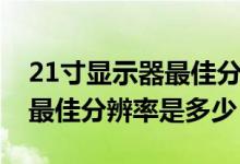 21寸显示器最佳分辨率是多少（21寸显示器最佳分辨率是多少）