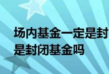 场内基金一定是封闭式基金对嘛 场内基金都是封闭基金吗