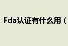 Fda认证有什么用（Fda认证的作用是什么）
