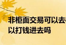 非柜面交易可以去柜台转账吗 非柜面交易可以打钱进去吗