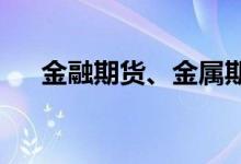 金融期货、金属期货及农产品期货早评